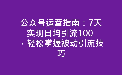 公众号运营指南：7天实现日均引流100 ，轻松掌握被动引流技巧-网赚项目