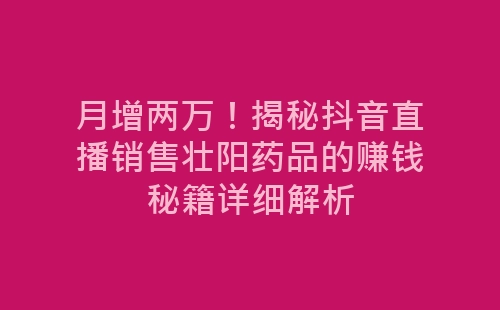 月增两万！揭秘抖音直播销售壮阳药品的赚钱秘籍详细解析-网赚项目