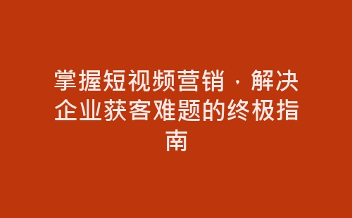 掌握短视频营销，解决企业获客难题的终极指南-网赚项目