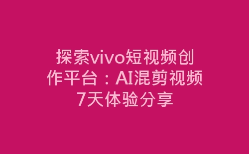 探索vivo短视频创作平台：AI混剪视频7天体验分享-网赚项目