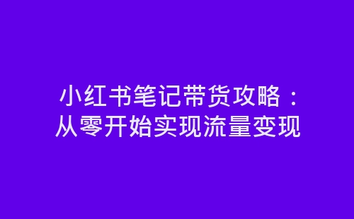 小红书笔记带货攻略：从零开始实现流量变现-网赚项目