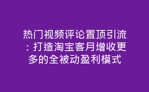 热门视频评论置顶引流：打造淘宝客月增收更多的全被动盈利模式-网赚项目