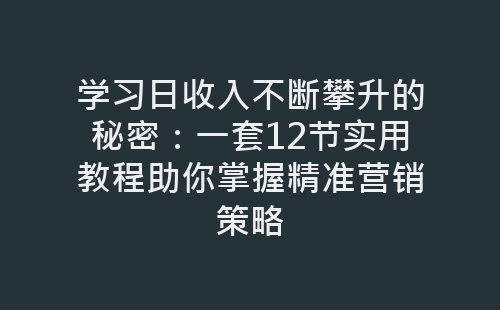 学习日收入不断攀升的秘密：一套12节实用教程助你掌握精准营销策略-网赚项目