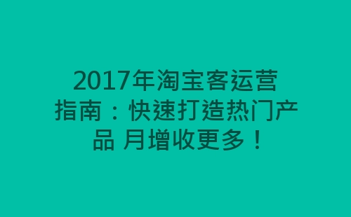 2017年淘宝客运营指南：快速打造热门产品 月增收更多！-网赚项目