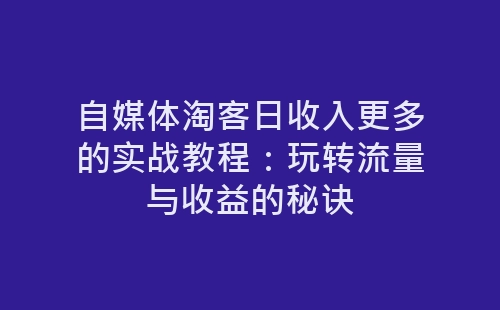 自媒体淘客日收入更多的实战教程：玩转流量与收益的秘诀-网赚项目