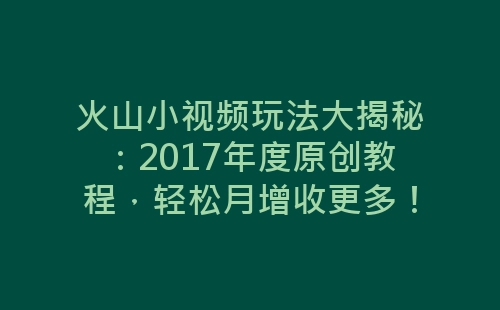 火山小视频玩法大揭秘：2017年度原创教程，轻松月增收更多！-网赚项目