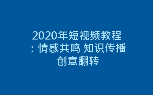 2020年短视频教程：情感共鸣 知识传播 创意翻转-网赚项目