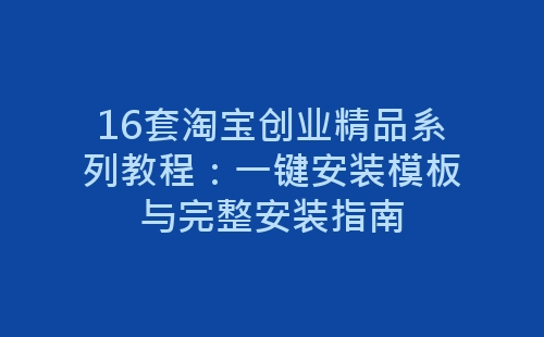 16套淘宝创业精品系列教程：一键安装模板与完整安装指南-网赚项目