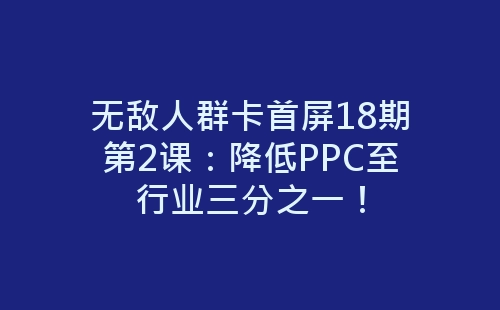 无敌人群卡首屏18期第2课：降低PPC至行业三分之一！-网赚项目