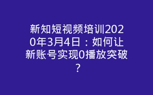 新知短视频培训2020年3月4日：如何让新账号实现0播放突破？-网赚项目