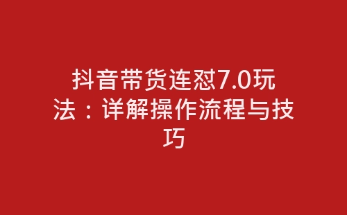 抖音带货连怼7.0玩法：详解操作流程与技巧-网赚项目