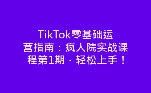 TikTok零基础运营指南：疯人院实战课程第1期，轻松上手！-网赚项目