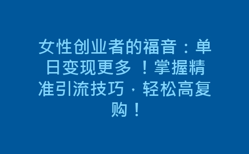 女性创业者的福音：单日变现更多 ！掌握精准引流技巧，轻松高复购！-网赚项目