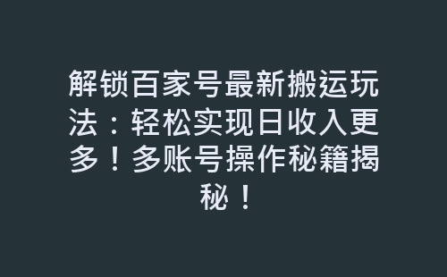 解锁百家号最新搬运玩法：轻松实现日收入更多！多账号操作秘籍揭秘！-网赚项目