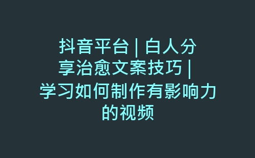 抖音平台 | 白人分享治愈文案技巧 | 学习如何制作有影响力的视频-网赚项目