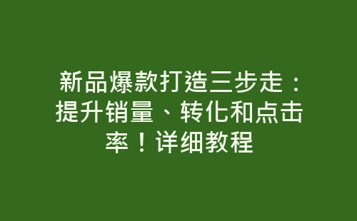 新品爆款打造三步走：提升销量、转化和点击率！详细教程-网赚项目