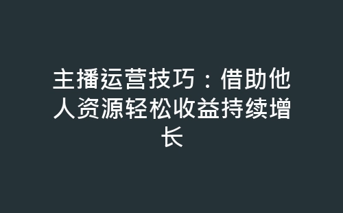 主播运营技巧：借助他人资源轻松收益持续增长-网赚项目