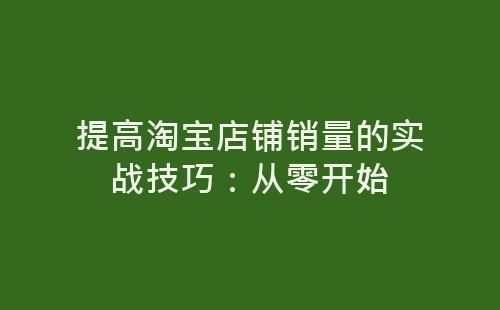 提高淘宝店铺销量的实战技巧：从零开始-网赚项目