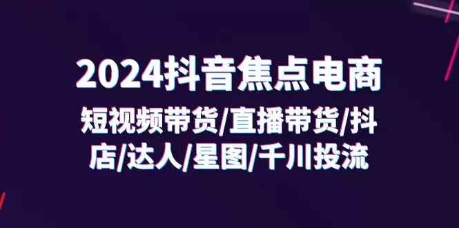 2024抖音焦点电商：短视频带货/直播带货/抖店/达人/星图/千川投流/32节课-网赚项目