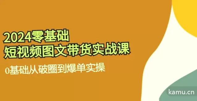 2024零基础·短视频图文带货实战课：从零开始到爆单实操全解析-网赚项目