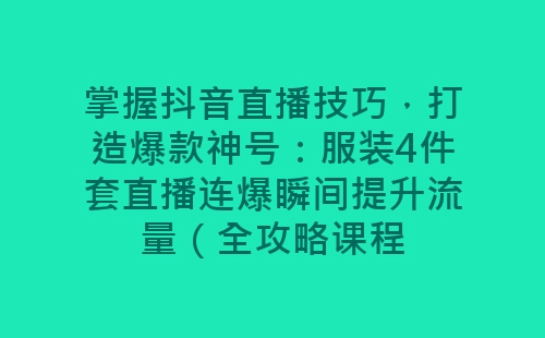 掌握抖音直播技巧，打造爆款神号：服装4件套直播连爆瞬间提升流量（全攻略课程-网赚项目