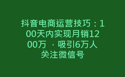 抖音电商运营技巧：100天内实现月销1200万 ，吸引6万人关注微信号-网赚项目