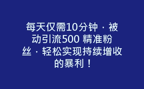 每天仅需10分钟，被动引流500 精准粉丝，轻松实现持续增收的暴利！-网赚项目