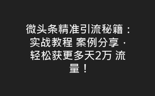 微头条精准引流秘籍：实战教程 案例分享，轻松获更多天2万 流量！-网赚项目