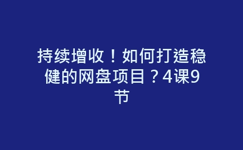 持续增收！如何打造稳健的网盘项目？4课9节-网赚项目