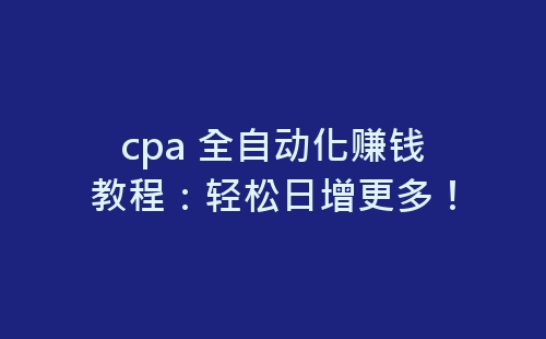 cpa 全自动化赚钱教程：轻松日增更多！-网赚项目