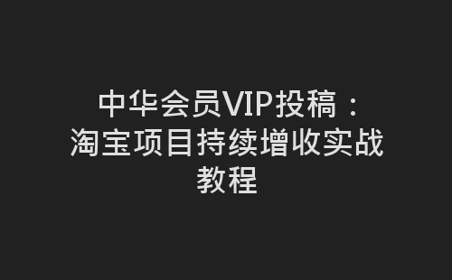 中华会员VIP投稿：淘宝项目持续增收实战教程-网赚项目