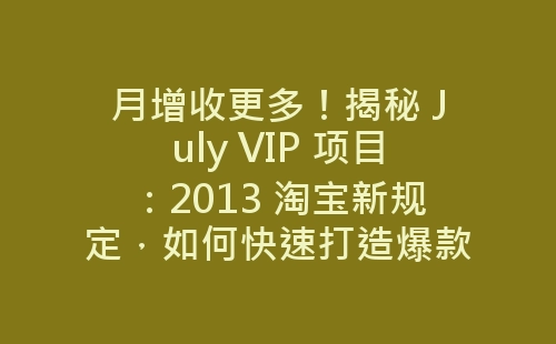 月增收更多！揭秘 July VIP 项目：2013 淘宝新规定，如何快速打造爆款、提高销量-网赚项目