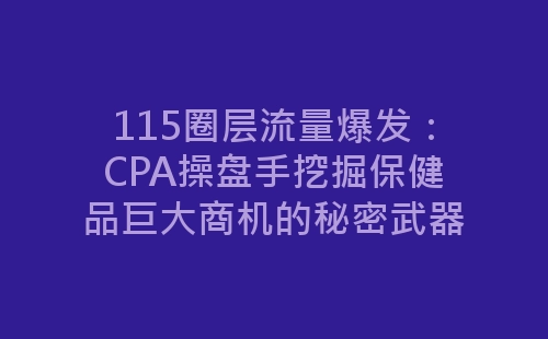 115圈层流量爆发：CPA操盘手挖掘保健品巨大商机的秘密武器-网赚项目