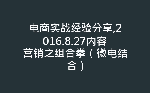 电商实战经验分享,2016.8.27内容营销之组合拳（微电结合）-网赚项目