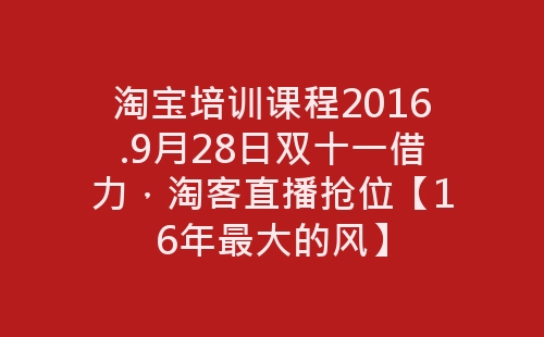 淘宝培训课程2016.9月28日双十一借力，淘客直播抢位【16年最大的风】-网赚项目