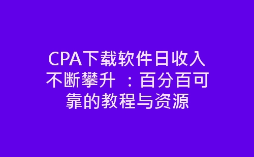 CPA下载软件日收入不断攀升 ：百分百可靠的教程与资源-网赚项目