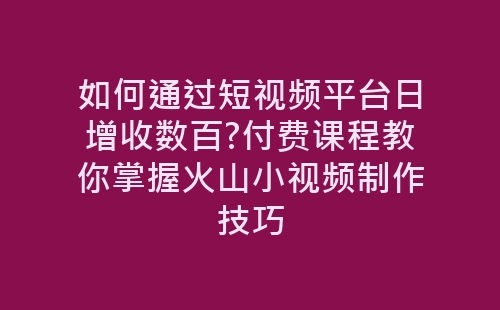 如何通过短视频平台日增收数百?付费课程教你掌握火山小视频制作技巧-网赚项目