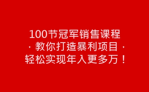 100节冠军销售课程，教你打造暴利项目，轻松实现年入更多万！-网赚项目