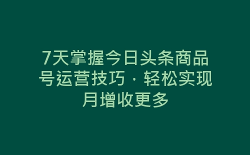 7天掌握今日头条商品号运营技巧，轻松实现月增收更多-网赚项目