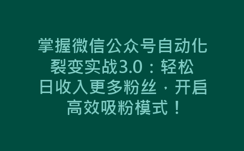 掌握微信公众号自动化裂变实战3.0：轻松日收入更多粉丝，开启高效吸粉模式！-网赚项目