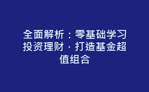 全面解析：零基础学习投资理财，打造基金超值组合-网赚项目