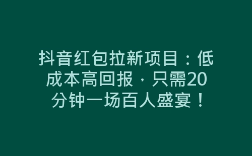 抖音红包拉新项目：低成本高回报，只需20分钟一场百人盛宴！-网赚项目