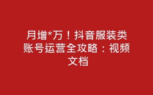 月增*万！抖音服装类账号运营全攻略：视频 文档-网赚项目