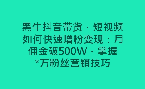 黑牛抖音带货，短视频如何快速增粉变现：月佣金破500W，掌握*万粉丝营销技巧-网赚项目