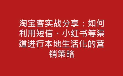 淘宝客实战分享：如何利用短信、小红书等渠道进行本地生活化的营销策略-网赚项目