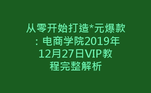 从零开始打造*元爆款：电商学院2019年12月27日VIP教程完整解析-网赚项目