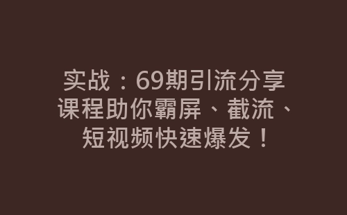 实战：69期引流分享课程助你霸屏、截流、短视频快速爆发！-网赚项目