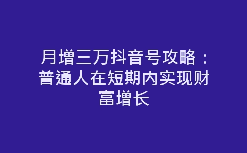 月增三万抖音号攻略：普通人在短期内实现财富增长-网赚项目