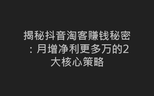 揭秘抖音淘客赚钱秘密：月增净利更多万的2大核心策略-网赚项目