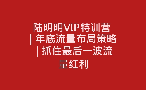 陆明明VIP特训营 | 年底流量布局策略 | 抓住最后一波流量红利-网赚项目